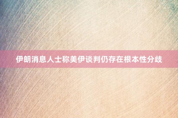 伊朗消息人士称美伊谈判仍存在根本性分歧