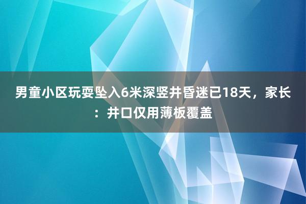 男童小区玩耍坠入6米深竖井昏迷已18天，家长：井口仅用薄板覆盖
