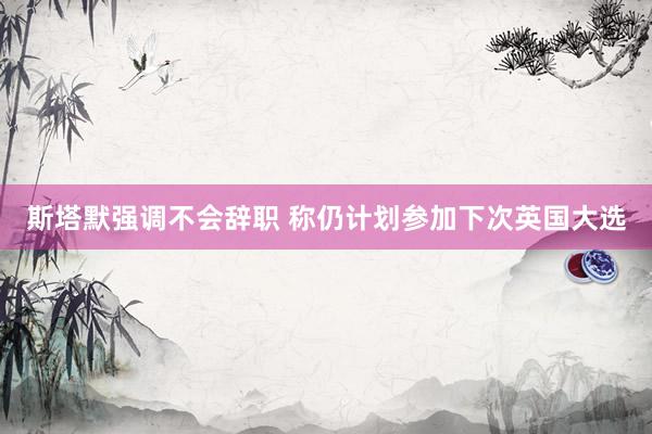 斯塔默强调不会辞职 称仍计划参加下次英国大选