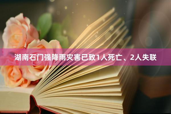 湖南石门强降雨灾害已致1人死亡、2人失联