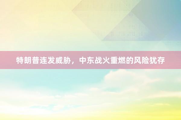 特朗普连发威胁，中东战火重燃的风险犹存