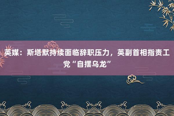 英媒：斯塔默持续面临辞职压力，英副首相指责工党“自摆乌龙”