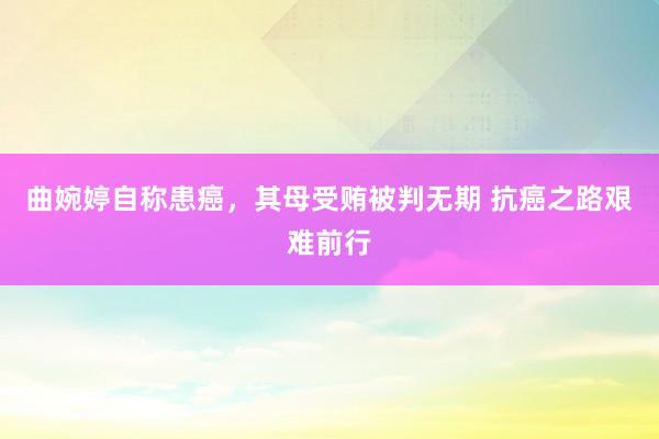 曲婉婷自称患癌，其母受贿被判无期 抗癌之路艰难前行