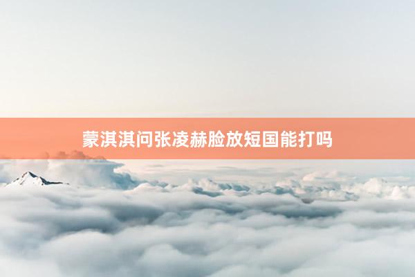 蒙淇淇问张凌赫脸放短国能打吗