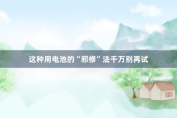这种用电池的“邪修”法千万别再试