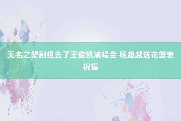 无名之辈剧组去了王俊凯演唱会 杨超越送花篮表祝福