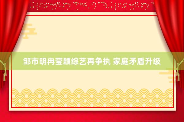 邹市明冉莹颖综艺再争执 家庭矛盾升级
