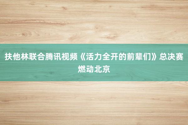 扶他林联合腾讯视频《活力全开的前辈们》总决赛燃动北京