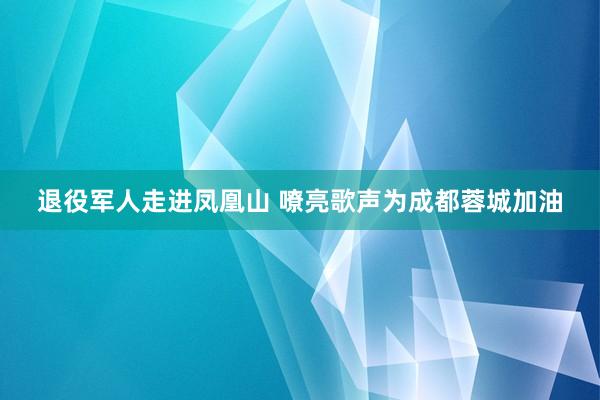 退役军人走进凤凰山 嘹亮歌声为成都蓉城加油