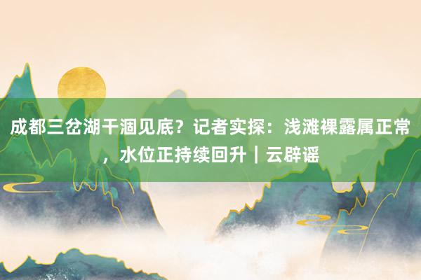 成都三岔湖干涸见底?记者实探:浅滩裸露属正常,水位正持续回升|云辟谣