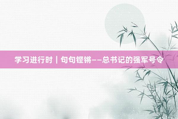 学习进行时｜句句铿锵——总书记的强军号令