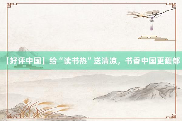 【好评中国】给“读书热”送清凉，书香中国更馥郁