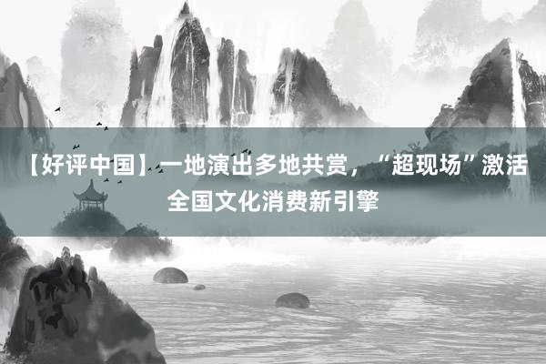 【好评中国】一地演出多地共赏，“超现场”激活全国文化消费新引擎