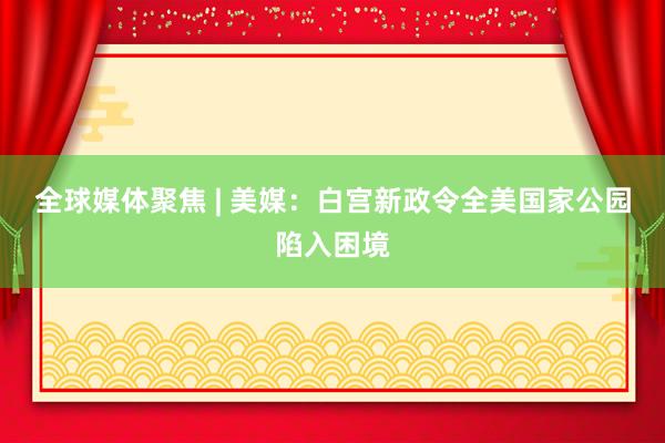 全球媒体聚焦 | 美媒:白宫新政令全美国家公园陷入困境