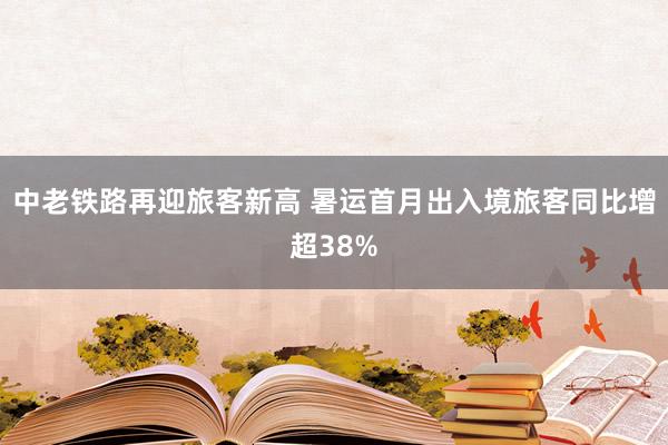 中老铁路再迎旅客新高 暑运首月出入境旅客同比增超38%