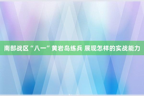 南部战区“八一”黄岩岛练兵 展现怎样的实战能力