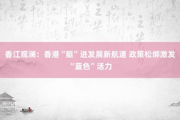香江观澜：香港“艇”进发展新航道 政策松绑激发“蓝色”活力