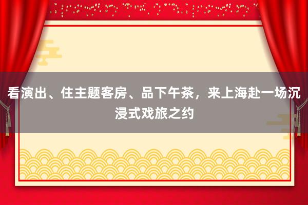 看演出、住主题客房、品下午茶，来上海赴一场沉浸式戏旅之约