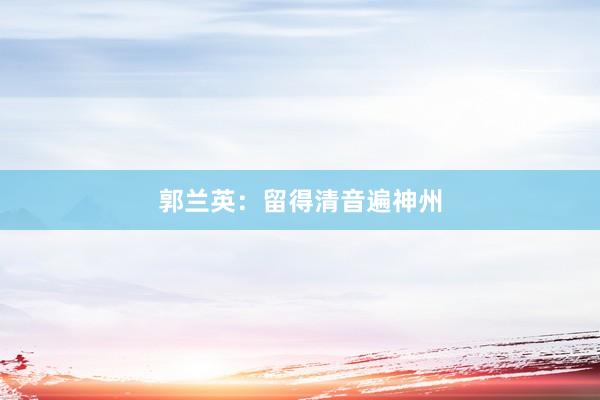 郭兰英：留得清音遍神州