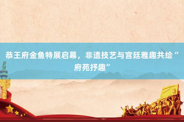 恭王府金鱼特展启幕，非遗技艺与宫廷雅趣共绘“府苑抒趣”