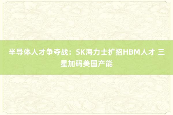 半导体人才争夺战：SK海力士扩招HBM人才 三星加码美国产能