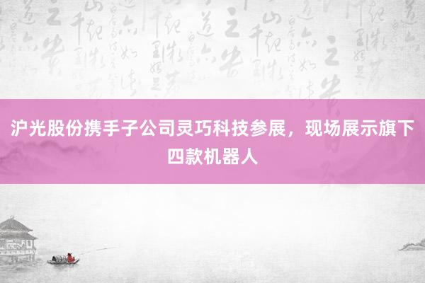 沪光股份携手子公司灵巧科技参展，现场展示旗下四款机器人