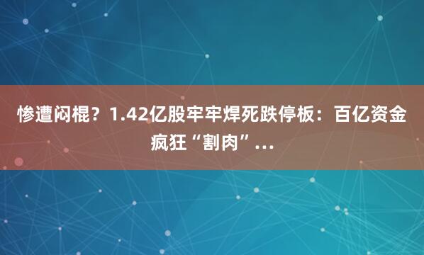 惨遭闷棍？1.42亿股牢牢焊死跌停板：百亿资金疯狂“割肉”…
