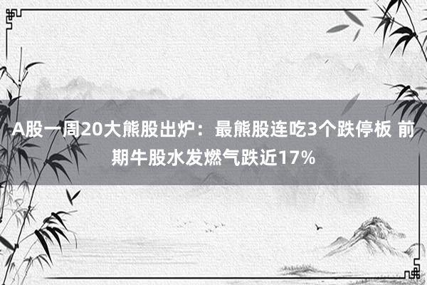 A股一周20大熊股出炉：最熊股连吃3个跌停板 前期牛股水发燃气跌近17%