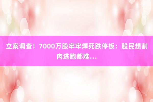 立案调查！7000万股牢牢焊死跌停板：股民想割肉逃跑都难…