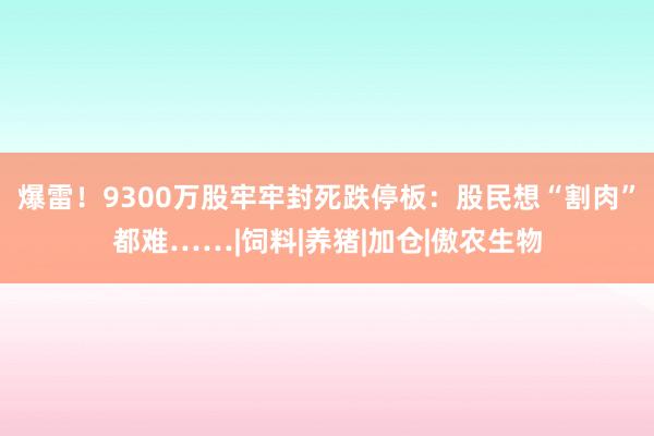 爆雷!9300万股牢牢封死跌停板:股民想“割肉”都难……|饲料|养猪|加仓|傲农生物