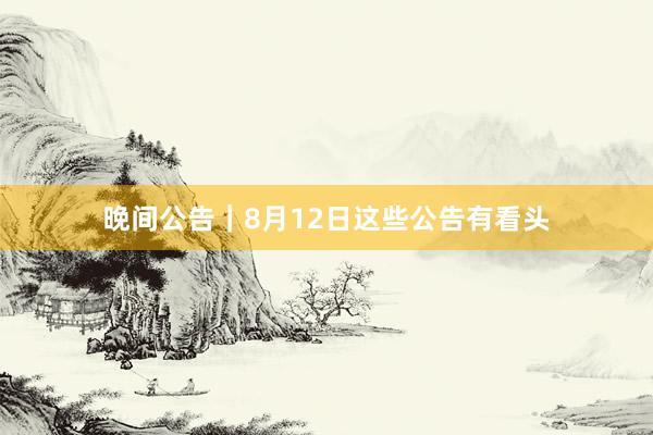 晚间公告|8月12日这些公告有看头