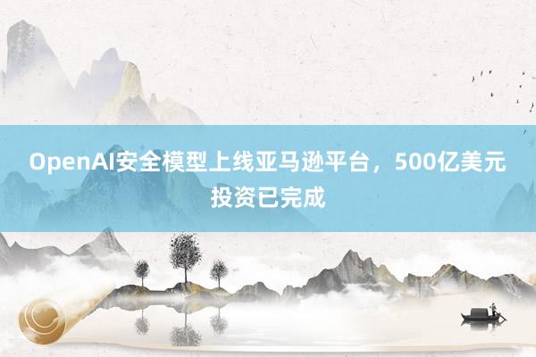 OpenAI安全模型上线亚马逊平台，500亿美元投资已完成