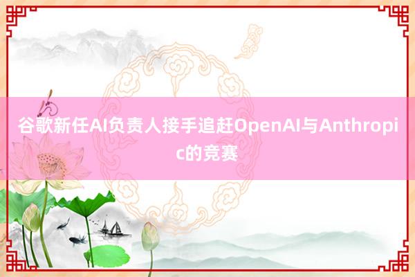 谷歌新任AI负责人接手追赶OpenAI与Anthropic的竞赛