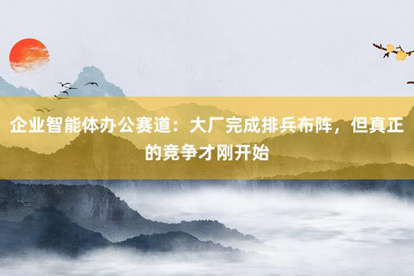 企业智能体办公赛道：大厂完成排兵布阵，但真正的竞争才刚开始