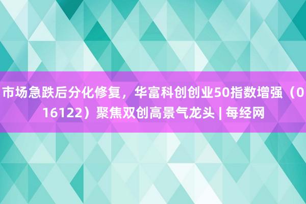 市场急跌后分化修复,华富科创创业50指数增强(016122)聚焦双创高景气龙头 | 每经网