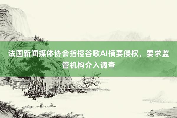 法国新闻媒体协会指控谷歌AI摘要侵权，要求监管机构介入调查