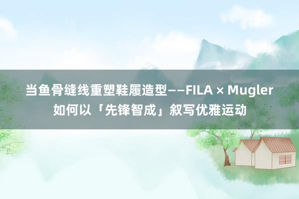 当鱼骨缝线重塑鞋履造型——FILA × Mugler如何以「先锋智成」叙写优雅运动