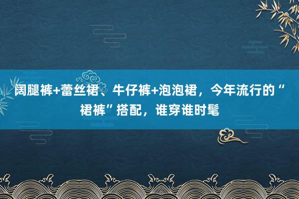 阔腿裤+蕾丝裙、牛仔裤+泡泡裙，今年流行的“裙裤”搭配，谁穿谁时髦