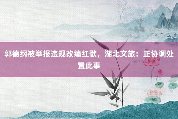 郭德纲被举报违规改编红歌，湖北文旅：正协调处置此事