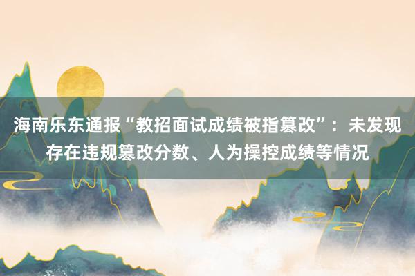 海南乐东通报“教招面试成绩被指篡改”：未发现存在违规篡改分数、人为操控成绩等情况