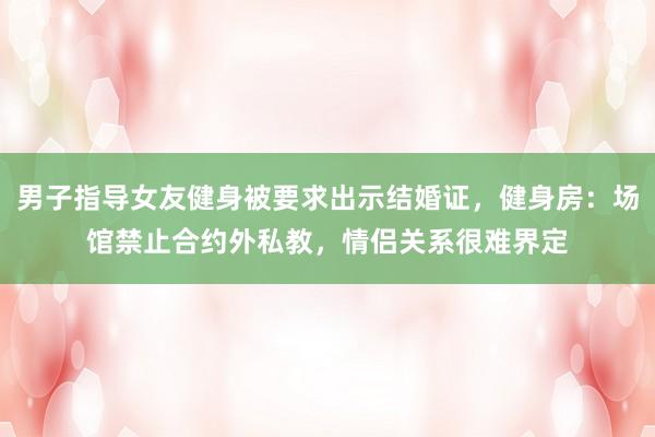 男子指导女友健身被要求出示结婚证，健身房：场馆禁止合约外私教，情侣关系很难界定