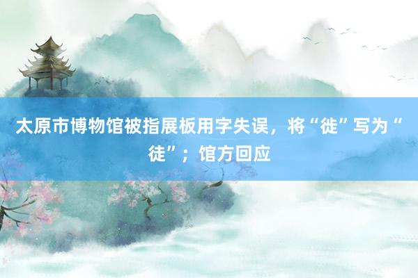 太原市博物馆被指展板用字失误，将“徙”写为“徒”；馆方回应