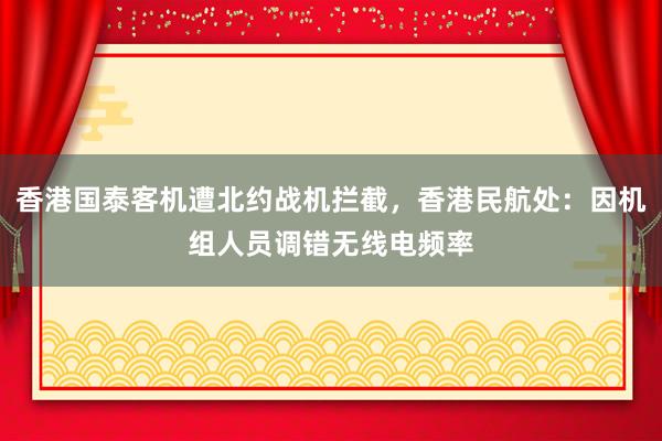 香港国泰客机遭北约战机拦截,香港民航处:因机组人员调错无线电频率