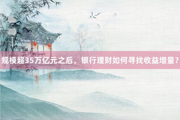 规模超35万亿元之后，银行理财如何寻找收益增量？