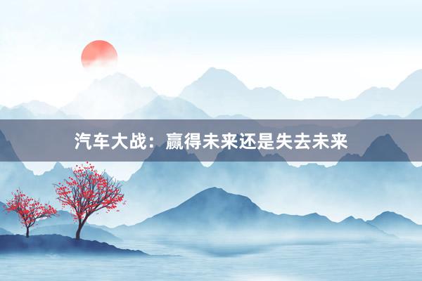 汽车大战:赢得未来还是失去未来