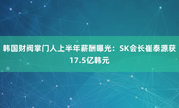 韩国财阀掌门人上半年薪酬曝光：SK会长崔泰源获17.5亿韩元
