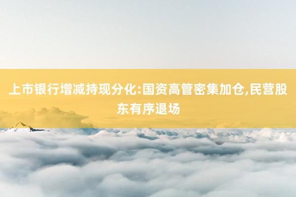 上市银行增减持现分化:国资高管密集加仓,民营股东有序退场