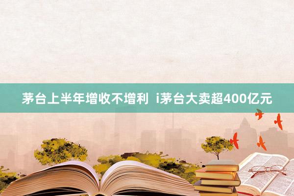 茅台上半年增收不增利  i茅台大卖超400亿元