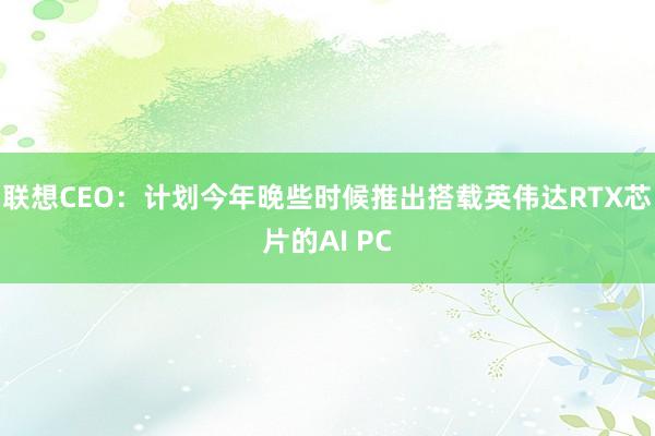 联想CEO：计划今年晚些时候推出搭载英伟达RTX芯片的AI PC