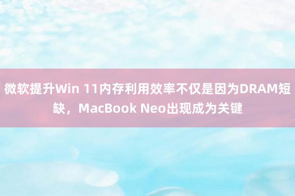 微软提升Win 11内存利用效率不仅是因为DRAM短缺，MacBook Neo出现成为关键